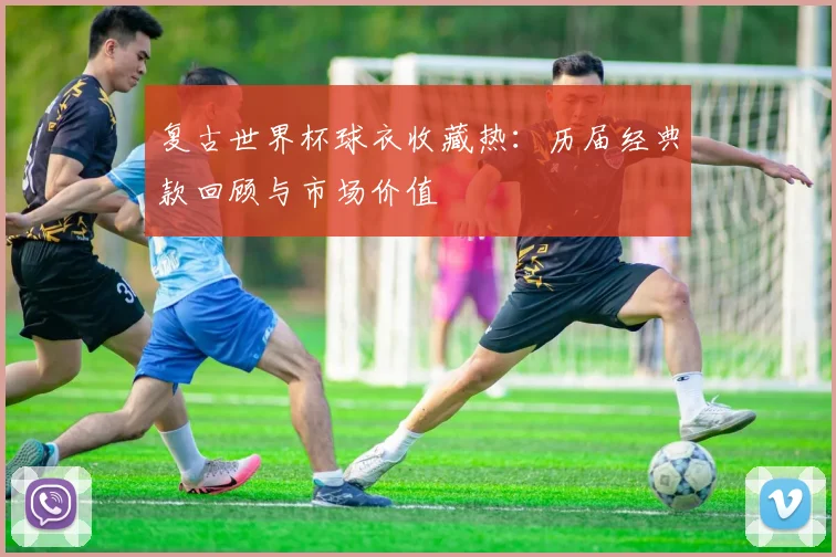 复古世界杯球衣收藏热：历届经典款回顾与市场价值