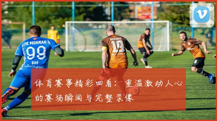 体育赛事精彩回看：重温激动人心的赛场瞬间与完整录像